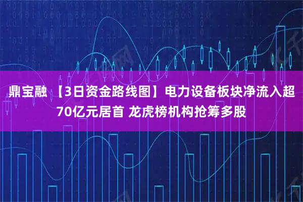鼎宝融 【3日资金路线图】电力设备板块净流入超70亿元居首 龙虎榜机构抢筹多股