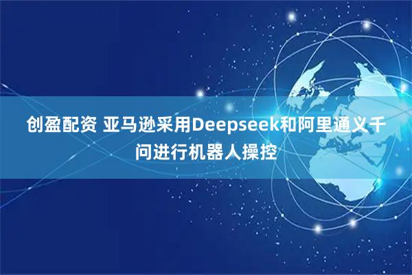 创盈配资 亚马逊采用Deepseek和阿里通义千问进行机器人操控