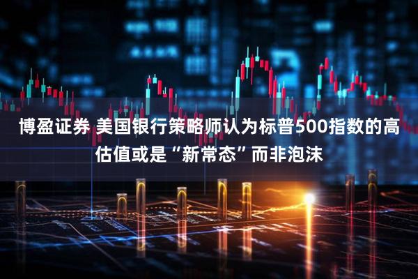 博盈证券 美国银行策略师认为标普500指数的高估值或是“新常态”而非泡沫