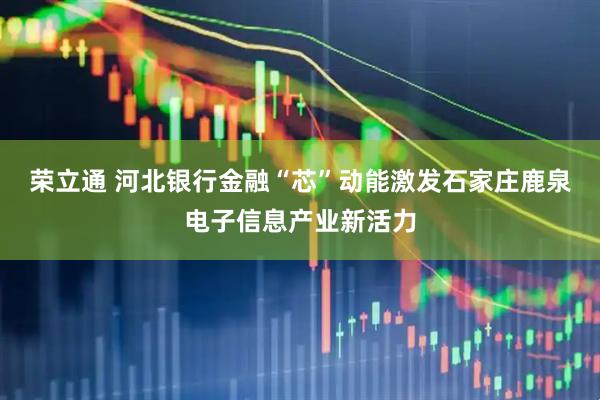 荣立通 河北银行金融“芯”动能激发石家庄鹿泉电子信息产业新活力