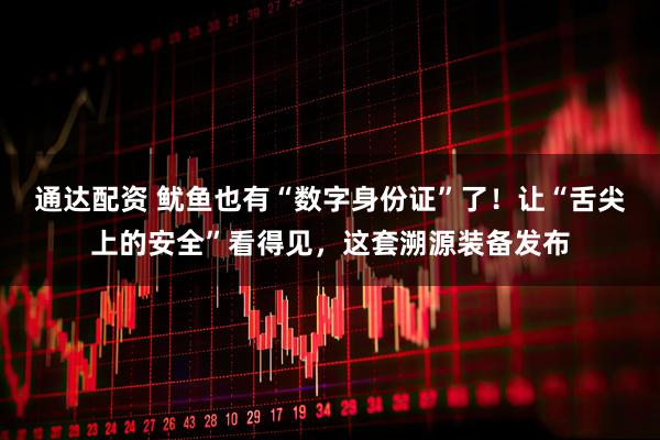 通达配资 鱿鱼也有“数字身份证”了！让“舌尖上的安全”看得见，这套溯源装备发布