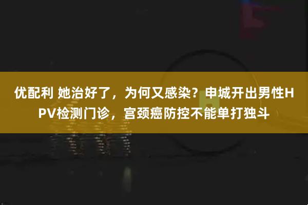 优配利 她治好了，为何又感染？申城开出男性HPV检测门诊，宫颈癌防控不能单打独斗