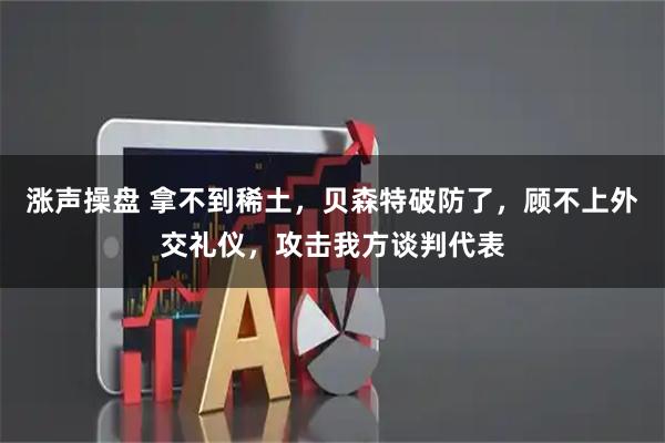 涨声操盘 拿不到稀土，贝森特破防了，顾不上外交礼仪，攻击我方谈判代表