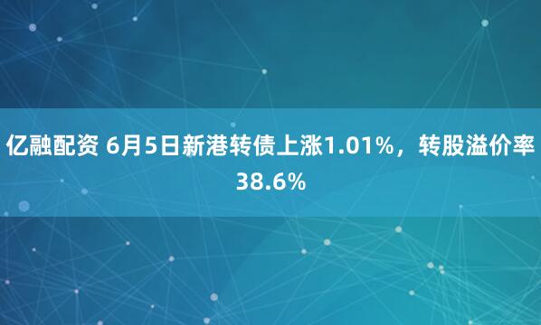 亿融配资 6月5日新港转债上涨1.01%，转股溢价率38.6%