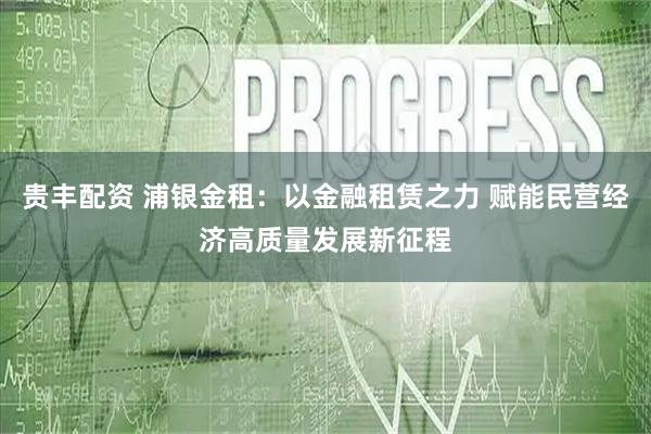 贵丰配资 浦银金租：以金融租赁之力 赋能民营经济高质量发展新征程