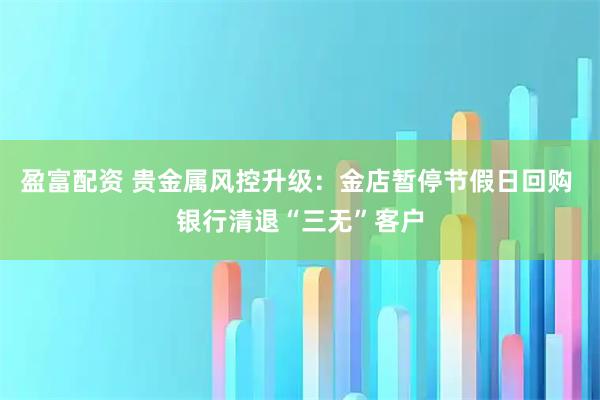 盈富配资 贵金属风控升级：金店暂停节假日回购 银行清退“三无”客户