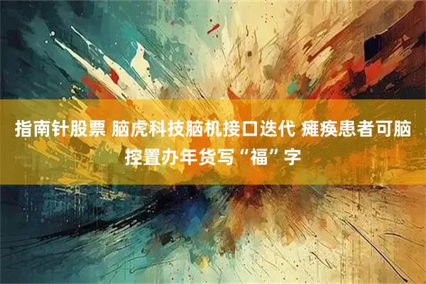 指南针股票 脑虎科技脑机接口迭代 瘫痪患者可脑控置办年货写“福”字