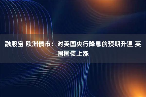 融股宝 欧洲债市：对英国央行降息的预期升温 英国国债上涨