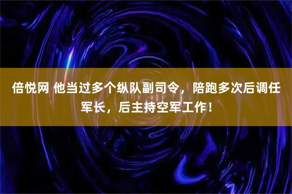 倍悦网 他当过多个纵队副司令，陪跑多次后调任军长，后主持空军工作！