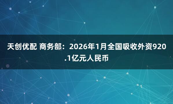 天创优配 商务部：2026年1月全国吸收外资920.1亿元人民币
