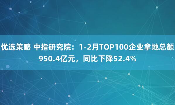 优选策略 中指研究院：1-2月TOP100企业拿地总额950.4亿元，同比下降52.4%