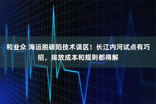 和业众 海运脱碳陷技术误区！长江内河试点有巧招，排放成本和规则都得解